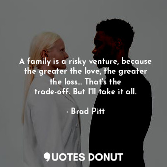 A family is a risky venture, because the greater the love, the greater the loss... That&#39;s the trade-off. But I&#39;ll take it all.