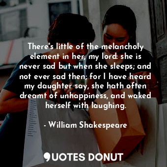 There's little of the melancholy element in her, my lord: she is never sad but when she sleeps; and not ever sad then; for I have heard my daughter say, she hath often dreamt of unhappiness, and waked herself with laughing.