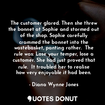 The customer glared. Then she threw the bonnet at Sophie and stormed out of the shop. Sophie carefully crammed the bonnet into the wastebasket, panting rather.  The rule was: Lose your temper, lose a customer. She had just proved that rule.  It troubled her to realise how very enjoyable it had been.