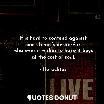 It is hard to contend against one&#39;s heart&#39;s desire; for whatever it wishes to have it buys at the cost of soul.