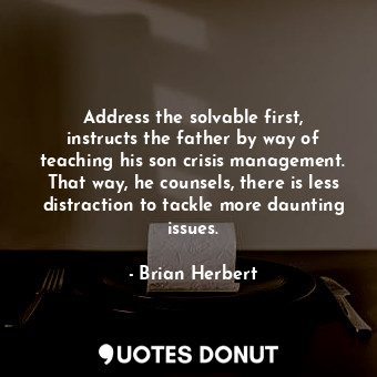 Address the solvable first, instructs the father by way of teaching his son crisis management. That way, he counsels, there is less distraction to tackle more daunting issues.