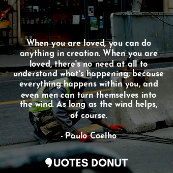 When you are loved, you can do anything in creation. When you are loved, there's no need at all to understand what's happening, because everything happens within you, and even men can turn themselves into the wind. As long as the wind helps, of course.