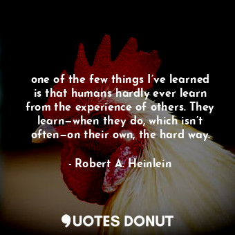 one of the few things I’ve learned is that humans hardly ever learn from the experience of others. They learn—when they do, which isn’t often—on their own, the hard way.