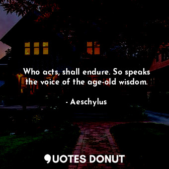 Who acts, shall endure. So speaks the voice of the age-old wisdom.