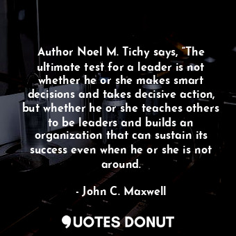 Author Noel M. Tichy says, “The ultimate test for a leader is not whether he or she makes smart decisions and takes decisive action, but whether he or she teaches others to be leaders and builds an organization that can sustain its success even when he or she is not around.