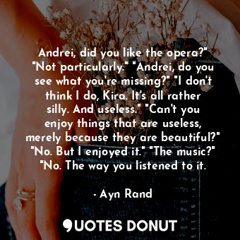 Andrei, did you like the opera?" "Not particularly." "Andrei, do you see what you're missing?" "I don't think I do, Kira. It's all rather silly. And useless." "Can't you enjoy things that are useless, merely because they are beautiful?" "No. But I enjoyed it." "The music?" "No. The way you listened to it.