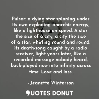 Pulsar: a dying star spinning under its own exploding anarchic energy, like a lighthouse on speed. A star the size of a city, a city the size of a star, whirling round and round, its death-song caught by a radio receiver, light years later, like a recorded message nobody heard, back-played now into infinity across time. Love and loss.