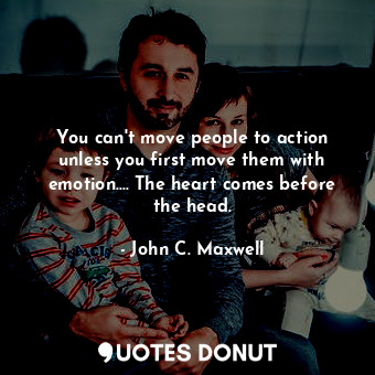 You can't move people to action unless you first move them with emotion.... The heart comes before the head.
