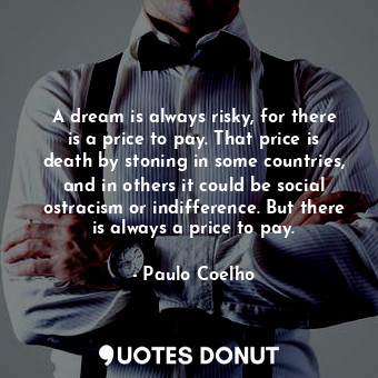 A dream is always risky, for there is a price to pay. That price is death by stoning in some countries, and in others it could be social ostracism or indifference. But there is always a price to pay.