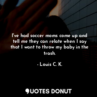  I&#39;ve had soccer moms come up and tell me they can relate when I say that I w... - Louis C. K. - Quotes Donut