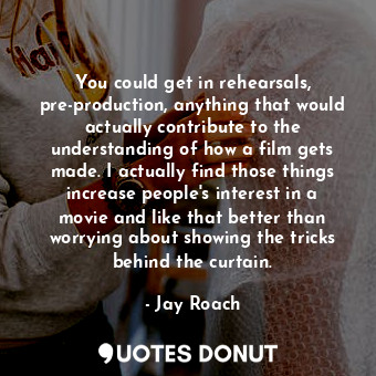 You could get in rehearsals, pre-production, anything that would actually contribute to the understanding of how a film gets made. I actually find those things increase people&#39;s interest in a movie and like that better than worrying about showing the tricks behind the curtain.