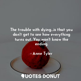  The trouble with dying...is that you don't get to see how everything turns out. ... - Anne Tyler - Quotes Donut