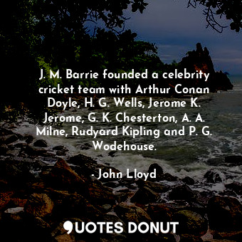 J. M. Barrie founded a celebrity cricket team with Arthur Conan Doyle, H. G. Wells, Jerome K. Jerome, G. K. Chesterton, A. A. Milne, Rudyard Kipling and P. G. Wodehouse.