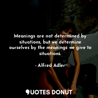 Meanings are not determined by situations, but we determine ourselves by the meanings we give to situations.
