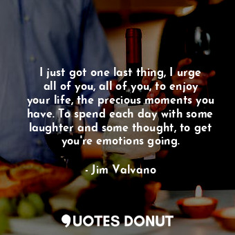 I just got one last thing, I urge all of you, all of you, to enjoy your life, the precious moments you have. To spend each day with some laughter and some thought, to get you&#39;re emotions going.