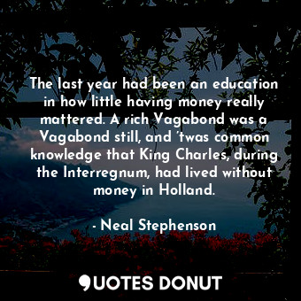 The last year had been an education in how little having money really mattered. A rich Vagabond was a Vagabond still, and ’twas common knowledge that King Charles, during the Interregnum, had lived without money in Holland.