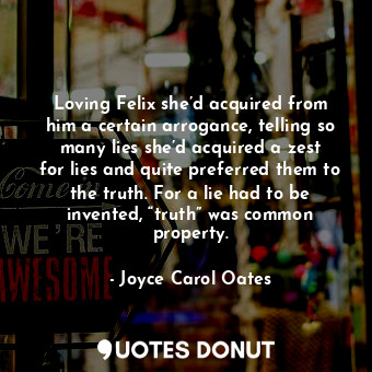 Loving Felix she’d acquired from him a certain arrogance, telling so many lies she’d acquired a zest for lies and quite preferred them to the truth. For a lie had to be invented, “truth” was common property.