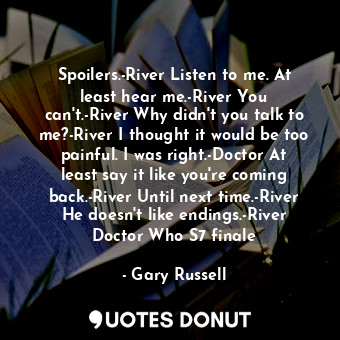 Spoilers.-River Listen to me. At least hear me.-River You can't.-River Why didn't you talk to me?-River I thought it would be too painful. I was right.-Doctor At least say it like you're coming back.-River Until next time.-River He doesn't like endings.-River Doctor Who S7 finale