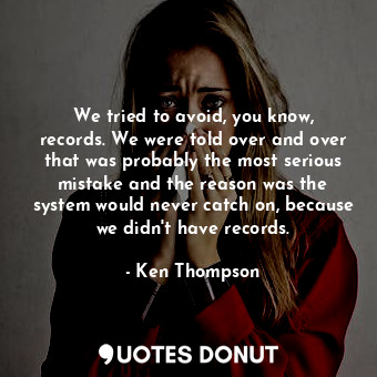 We tried to avoid, you know, records. We were told over and over that was probably the most serious mistake and the reason was the system would never catch on, because we didn&#39;t have records.