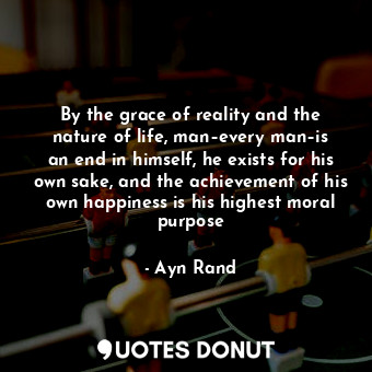 By the grace of reality and the nature of life, man–every man–is an end in himself, he exists for his own sake, and the achievement of his own happiness is his highest moral purpose