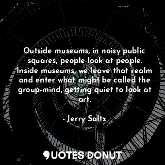Outside museums, in noisy public squares, people look at people. Inside museums, we leave that realm and enter what might be called the group-mind, getting quiet to look at art.