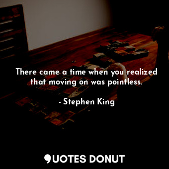 There came a time when you realized that moving on was pointless.