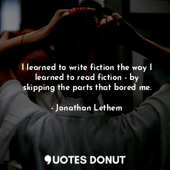 I learned to write fiction the way I learned to read fiction - by skipping the parts that bored me.