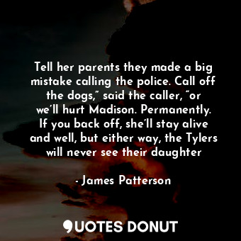 Tell her parents they made a big mistake calling the police. Call off the dogs,” said the caller, “or we’ll hurt Madison. Permanently. If you back off, she’ll stay alive and well, but either way, the Tylers will never see their daughter