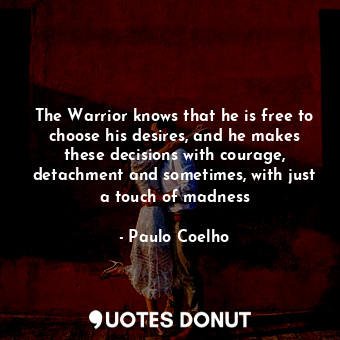 The Warrior knows that he is free to choose his desires, and he makes these decisions with courage, detachment and sometimes, with just a touch of madness