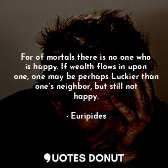 For of mortals there is no one who is happy. If wealth flows in upon one, one may be perhaps Luckier than one’s neighbor, but still not happy.