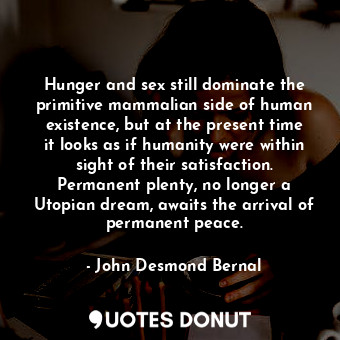 Hunger and sex still dominate the primitive mammalian side of human existence, but at the present time it looks as if humanity were within sight of their satisfaction. Permanent plenty, no longer a Utopian dream, awaits the arrival of permanent peace.