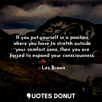 If you put yourself in a position where you have to stretch outside your comfort zone, then you are forced to expand your consciousness.