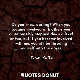 Do you know, darling? When you became involved with others you quite possibly stepped down a level or two, but If you become involved with me, you will be throwing yourself into the abyss.