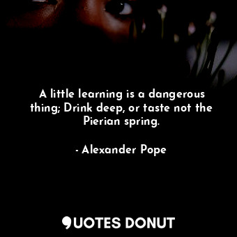 A little learning is a dangerous thing; Drink deep, or taste not the Pierian spring.
