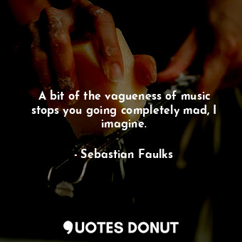 A bit of the vagueness of music stops you going completely mad, I imagine.
