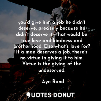 you’d give him a job he didn’t deserve, precisely because he didn’t deserve it—that would be true love and kindness and brotherhood. Else what’s love for? If a man deserves a job, there’s no virtue in giving it to him. Virtue is the giving of the undeserved.