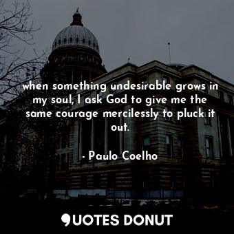 when something undesirable grows in my soul, I ask God to give me the same courage mercilessly to pluck it out.