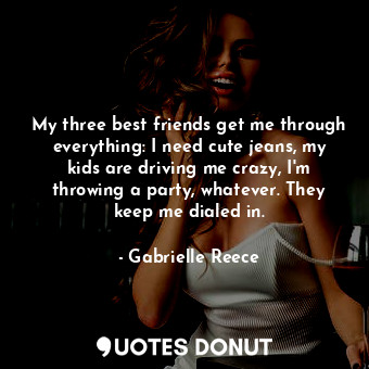 My three best friends get me through everything: I need cute jeans, my kids are driving me crazy, I&#39;m throwing a party, whatever. They keep me dialed in.