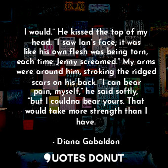 I would.” He kissed the top of my head. “I saw Ian’s face; it was like his own flesh was being torn, each time Jenny screamed.” My arms were around him, stroking the ridged scars on his back. “I can bear pain, myself,” he said softly, “but I couldna bear yours. That would take more strength than I have.