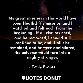 My great miseries in this world have been Heathcliff's miseries, and I watched and felt each from the beginning... If all else perished, and he remained, I should still continue to be; and if all else remained, and he were annihilated, the universe would turn into a mighty stranger.