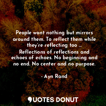 People want nothing but mirrors around them. To reflect them while they’re reflecting too ... Reflections of reflections and echoes of echoes. No beginning and no end. No center and no purpose.