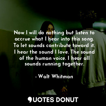 Now I will do nothing but listen to accrue what I hear into this song. To let sounds contribute toward it. I hear the sound I love. The sound of the human voice. I hear all sounds running together.