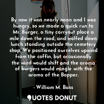  By now it was nearly noon and I was hungry, so we made a quick run to Mr. Burger... - William M. Bass - Quotes Donut