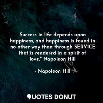 Success in life depends upon happiness, and happiness is found in no other way than through SERVICE that is rendered in a spirit of love." Napoleon Hill