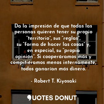 Da la impresión de que todas las personas quieren tener su propio “territorio”, sus “reglas”, su “forma de hacer las cosas” y, en especial, su “propia opinión”. Si cooperáramos más y compitiéramos menos internamente, todos ganarían más dinero.