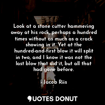 Look at a stone cutter hammering away at his rock, perhaps a hundred times without as much as a crack showing in it. Yet at the hundred-and-first blow it will split in two, and I know it was not the last blow that did it, but all that had gone before.