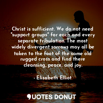 Christ is sufficient. We do not need "support groups" for each and every separate tribulation. The most widely divergent sorrows may all be taken to the foot of the same old rugged cross and find there cleansing, peace, and joy.