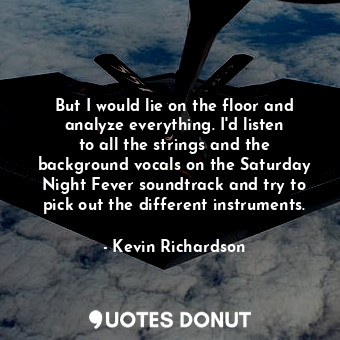 But I would lie on the floor and analyze everything. I&#39;d listen to all the strings and the background vocals on the Saturday Night Fever soundtrack and try to pick out the different instruments.