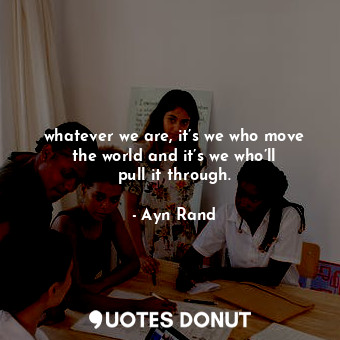  whatever we are, it’s we who move the world and it’s we who’ll pull it through.... - Ayn Rand - Quotes Donut