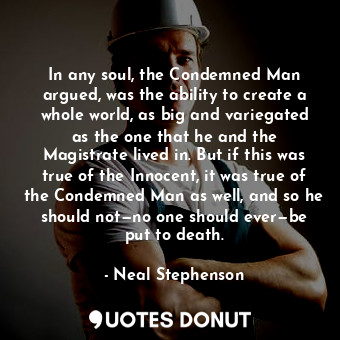 In any soul, the Condemned Man argued, was the ability to create a whole world, as big and variegated as the one that he and the Magistrate lived in. But if this was true of the Innocent, it was true of the Condemned Man as well, and so he should not—no one should ever—be put to death.